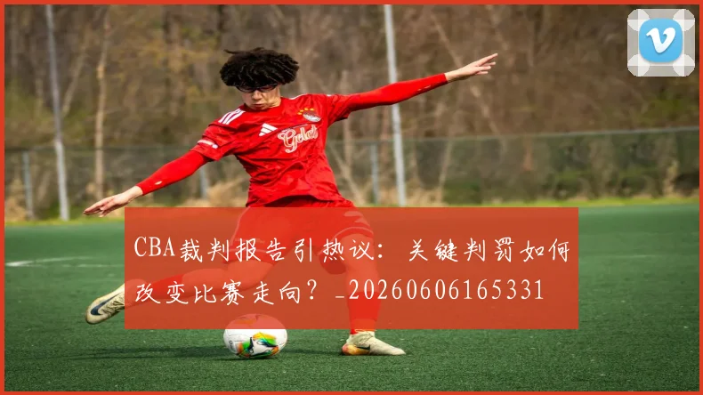 CBA裁判报告引热议：关键判罚如何改变比赛走向？_20260606165331