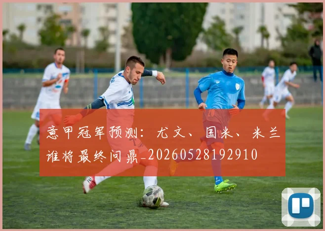 意甲冠军预测:尤文、国米、米兰谁将最终问鼎_20260528192910