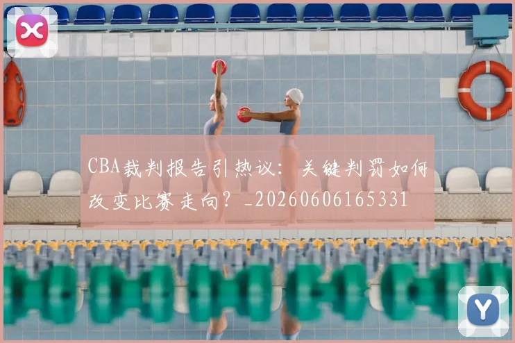 CBA裁判报告引热议:关键判罚如何改变比赛走向?_20260606165331