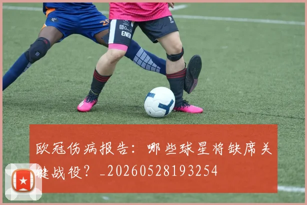 欧冠伤病报告:哪些球星将缺席关键战役?_20260528193254